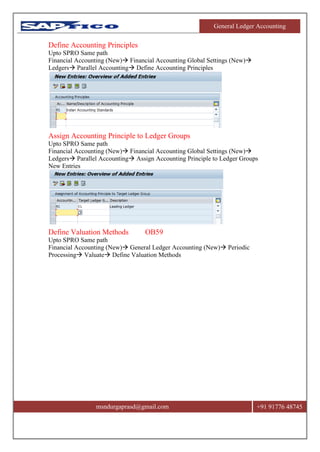 General Ledger Accounting
msndurgaprasd@gmail.com +91 91776 48745
Define Accounting Principles
Upto SPRO Same path
Financial Accounting (New) Financial Accounting Global Settings (New)
Ledgers Parallel Accounting Define Accounting Principles
Assign Accounting Principle to Ledger Groups
Upto SPRO Same path
Financial Accounting (New) Financial Accounting Global Settings (New)
Ledgers Parallel Accounting Assign Accounting Principle to Ledger Groups
New Entries
Define Valuation Methods OB59
Upto SPRO Same path
Financial Accounting (New) General Ledger Accounting (New) Periodic
Processing Valuate Define Valuation Methods
 