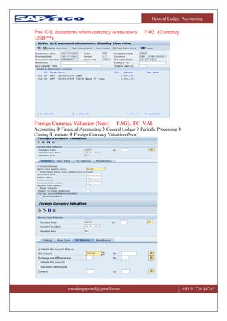 General Ledger Accounting
msndurgaprasd@gmail.com +91 91776 48745
Post G/L documents when currency is unknown F-02 (Currency
USD/**)
Foreign Currency Valuation (New) FAGL_FC_VAL
Accounting Financial Accounting General Ledger Periodic Processing
Closing Valuate Foreign Currency Valuation (New)
 