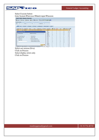 General Ledger Accounting
msndurgaprasd@gmail.com +91 91776 48745
Select Execute button
Goto SystemServicesBatch inputSession
Select our session (Siva)
Click on Process
Select display errors only
Click on Process
 