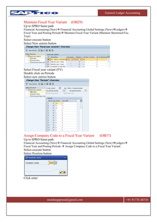 General Ledger Accounting
msndurgaprasd@gmail.com +91 91776 48745
Maintain Fiscal Year Variant (OB29)
Up to SPRO Same path
Financial Accounting (New) Financial Accounting Global Settings (New)Ledgers
Fiscal Year and Posting Periods Maintain Fiscal Year Variant (Maintain Shortened Fisc.
Year)
Select execute button
Select New entries button
Select Fiscal year variant (FV)
Double click on Periods
Select new entries button
Assign Company Code to a Fiscal Year Variant (OB37)
Up to SPRO Same path
Financial Accounting (New) Financial Accounting Global Settings (New)Ledgers
Fiscal Year and Posting Periods  Assign Company Code to a Fiscal Year Variant
Select execute button
Select Position button
Click enter
 