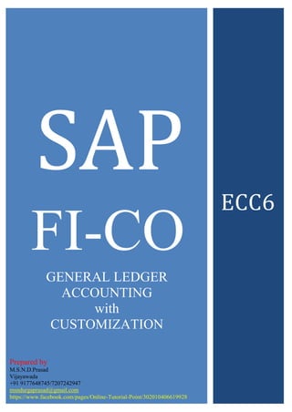 SAP
FI-CO
ECC6
Prepared by
M.S.N.D.Prasad
Vijayawada
+91 9177648745/7207242947
msndurgaprasad@gmail.com
https://www.facebook.com/pages/Online-Tutorial-Point/302010406619928
GENERAL LEDGER
ACCOUNTING
with
CUSTOMIZATION
 