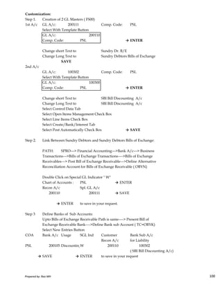 Customization:
Step 1. Creation of 2 GL Masters ( FS00)
1st A/c GL A/c: 200111 Comp. Code: PSL
Select With Template Button
GL A/c: 200110
Comp. Code: PSL → ENTER
Change short Text to Sundry Dr. B/E
Change Long Text to Sundry Debtors Bills of Exchange
SAVE
2nd A/c
GL A/c: 100302 Comp. Code: PSL
Select With Template Button
GL A/c: 100300
Comp. Code: PSL → ENTER
Change short Text to SBI Bill Discounting A/c
Change Long Text to SBI Bill Discounting A/c
Select Control Data Tab
Select Open Items Management Check Box
Select Line Items Check Box
Select Create/Bank/Interest Tab
Select Post Automatically Check Box → SAVE
Prepared by: Rao MH 100
Step 2. Link Between Sundry Debtors and Sundry Debtors Bills of Exchange:
PATH: SPRO---> Financial Accounting--->Bank A/c---> Business
Transactions--->Bills of Exchange Transactions---->Bills of Exchange
Receivables---> Post Bill of Exchange Receivable--->Define Alternative
Reconciliation Account for Bills of Exchange Receivable ( OBYN)
Double Click on Special GL Indicator " W"
Chart of Accounts : PSL → ENTER
Recon A/c Spl. GL A/c
200110 200111 → SAVE
→ ENTER to save in your request.
Step 3 Define Banks of Sub Accounts:
Upto Bills of Exchange Receivable Path is same----> Present Bill of
Exchange Receivable Bank---->Define Bank sub Account ( TC=OBYK)
Select New Entries Button
COA Bank A/c Usage SGL Ind Customer Bank Sub A/c
Recon A/c for Liability
PSL 200105 DiscountingW 200110 100302
( SBI Bill Discounting A/c)
→ SAVE → ENTER to save in your request
Prepared by: Rao MH 100
 