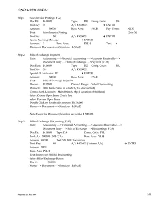 END USER AREA:END USER AREA:END USER AREA:END USER AREA:
Step 1 Sales Invoice Posting ( F-22)
Doc.Dt: 14.08.09 Type: DR Comp. Code: PSL
Post.Key: 01 A/c # 3000001 → ENTER
Amount: 50000 Buss. Area: PSLH Pay. Terms: NT30
Text : Sales Invoice Posting ( Net 30)
Post.Key: 50 A/c # 300000 → ENTER
Ignore Warning Message → ENTER
Amount: * Buss. Area: PSLH Text: +
Menu----> Document----> Simulate & SAVE
Step 2 Bills of Exchange Payment
Path: Accounting ---->Financial Accounting ---->Accounts Receivable---->
Document Entry---->Bills of Exchange---->Payment ( F-36)
Doc.Date: 14.08.09 Type : DZ Comp. Code: PSL
Post.Key: 09 A/c # 3000001
Special GL Indicator: W X ENTER
Amount: 50000 Buss. Area: PSLH
Text : Bills of Exchange Payment
Due on : 12.09.09 Planned Usage: Select Discounting
Domicile: SBI ( Bank Name in which B/E is discounted)
Central Bank Location: Main Branch, Hyd ( Location of the Bank)
Select Choose Open Items Check Box
Prepared by: Rao MH 101
Select Choose Open Items Check Box
select Processs Open Iteme
Double Click on Receivable amount( Rs. 50,000
Menu----> Document----> Simulate & SAVE
Note Down the Dcoument Number saved like # 500003.
Step 3 Bills of Exchange Discounting( F-33)
Path: Accounting ----> Financial Accounting ----< Accounts Receivable ---->
Document Entry----> Bills of Exchange---->Discounting ( F-33)
Doc.Dt: 14.08.09 Type: DA Comp. Code: PSL
Bank A/c: 200105 ( SBI C/A) Buss. Area: PSLH
Amount : 48000 Text: SBI Bill Discounting
Post. Key: 40 A/c # 400400 ( Interest A/c) → ENTER
Amount : 2000
Buss. Area: PSLH
Text: Interest on SBI Bill Discounting
Select Bill of Exchange Button
Doc # : 500003
Menu----> Document----> Simulate & SAVE
Prepared by: Rao MH 101
 