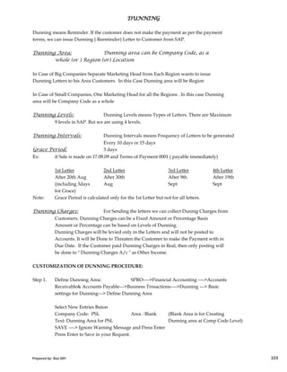 Dunning means Reminder. If the customer does not make the payment as per the payment
terms, we can issue Dunning ( Reeminder) Letter to Customer from SAP.
Dunning Area: Dunning area can be Company Code, as a
whole (or ) Region (or) Location
In Case of Big Companies Separate Marketing Head from Each Region wants to issue
Dunning Letters to his Area Customers. In this Case Dunning area will be Region
In Case of Small Companies, One Marketing Head for all the Regions . In this case Dunning
area will be Company Code as a whole
Dunning Levels: Dunning Levels means Types of Letters. There are Maximum
9 levels in SAP. But we are using 4 levels.
Dunning Intervals: Dunning Intervals means Frequency of Letters to be generated
Every 10 days or 15 days
Grace Period: 3 days
Ex: if Sale is made on 17.08.09 and Terms of Payment 0001 ( payable immediately)
1st Letter 2nd Letter 3rd Letter 4th Letter
After 20th Aug After 30th After 9th After 19th
DUNNINGDUNNINGDUNNINGDUNNING
Prepared by: Rao MH 103
After 20th Aug After 30th After 9th After 19th
(including 3days Aug Sept Sept
for Grace)
Note: Grace Period is calculated only for the 1st Letter but not for all letters.
Dunning Charges: For Sending the letters we can collect Dunnig Charges from
Customers. Dunning Charges can be a Fixed Amount or Percentage Basis
Amount or Percentage can be based on Levels of Dunning .
Dunning Charges will be levied only in the Letters and will not be posted to
Accounts. It will be Done to Threaten the Customer to make the Payment with in
Due Date. If the Customer paid Dunning Charges in Real, then only posting will
be done to " Dunning Charges A/c " as Other Income.
CUSTOMIZATION OF DUNNING PROCEDURE:
Step 1. Define Dunning Area: SPRO---->Financial Accounting ---->Accounts
Receivable& Accounts Payable--->Business Trnsactions---->Dunning ---> Basic
settings for Dunning---> Define Dunning Area
Select New Entries Buton
Company Code: PSL Area : Blank (Blank Area is for Creating
Text: Dunning Area for PSL Dunning area at Comp Code Level)
SAVE ----> Ignore Warning Message and Press Enter
Press Enter to Save in your Request.
Prepared by: Rao MH 103
 