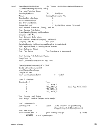 Step 2. Define Dunning Procedure: Upto Dunning Path is same--->Dunning Procedure
---->Define Dunning Procedure( FBMP)
Select New Procedure Button
Dunning Procedure: PSL1 ( Text Field)
Name: Dunning Procedure for PSL
Dunning Interval in Days: 10
No. of Dunning Levels: 4
Line Item Grace Period: 3
Interest Indicator 01 ( Standard Item Interest Calculator)
Select Standard Transaction Dunning Check Box
Select Dunning Texts Button
Ignore Warning Message and Press Enter
Company Code: PSL
Select Customer Radio Button
Pres Enter and Select New Company Code Button
Company Code: PSL Press Enter
De-select Dunning by Dunning Area Check Box. If Area is Blank.
Select Separate Notice for Dunning Level Check Box
Select Back Arrow 2 times
Select "Yes" Button Press Enter to save in your request.
Select Dunning Texts Button once Again.
Comp Code: PSL
Select Customer Radio Button and Press Enter
Prepared by: Rao MH 104
Select Customer Radio Button and Press Enter
Open One More Session with TC = FBMP
Double Click on Procedure 0001
select Dunnint Texts Button
Comp. Code 1000
Select Customer Radio Button → ENTER
Come to 1st Session
Dunning Level From
1 F150_DUNN_01
2 F150_DUNN_01 Select Page Down Button
3 F150_DUNN_02
4 F150_DUNN_02
Select Dunning Levels Button
Select Always Dunn Check Box for all the 4 levels
Select Charges Button
Currency : INR → ENTER ( In this section we can give Dunning
Charges to be collected from Customer)
Select Back Arrow
Select Save or Ctrl+S → Ignore Warning Message → ENTER
→ ENTER to save in your request.
Prepared by: Rao MH 104
 