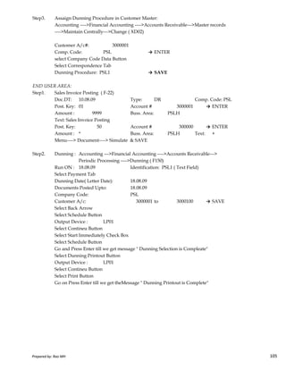 Step3. Assaign Dunning Procedure in Customer Master:
Accounting ---->Financial Accounting ---->Accounts Receivable--->Master records
---->Maintain Centrally--->Change ( XD02)
Customer A/c#: 3000001
Comp. Code: PSL → ENTER
select Company Code Data Button
Select Correspondence Tab
Dunning Procedure: PSL1 → SAVE
END USER AREA:
Step1. Sales Invoice Posting ( F-22)
Doc.DT: 10.08.09 Type: DR Comp. Code: PSL
Post. Key: 01 Account # 3000001 → ENTER
Amount : 9999 Buss. Area: PSLH
Text: Sales Invoice Posting
Post. Key: 50 Account # 300000 → ENTER
Amount : * Buss. Area: PSLH Text: +
Menu----> Document----> Simulate & SAVE
Step2. Dunning : Accounting --->Financial Accounting ---->Accounts Receivable--->
Periodic Processing ---->Dunning ( F150)
Run ON : 18.08.09 Identification: PSL1 ( Text Field)
Select Payment Tab
Prepared by: Rao MH 105
Select Payment Tab
Dunning Date( Letter Date): 18.08.09
Documents Posted Upto: 18.08.09
Company Code: PSL
Customer A/c: 3000001 to 3000100 → SAVE
Select Back Arrow
Select Schedule Button
Output Device : LP01
Select Contineu Button
Select Start Immediately Check Box
Select Schedule Button
Go and Press Enter till we get message " Dunning Selection is Compleate"
Select Dunning Printout Button
Output Device : LP01
Select Contineu Button
Select Print Button
Go on Press Enter till we get theMessage " Dunning Printout is Complete"
Prepared by: Rao MH 105
 