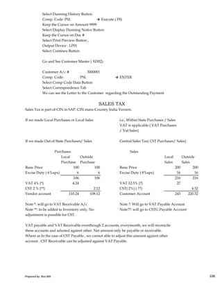 Select Dunning History Button
Comp. Code: PSL → Execute ( F8)
Keep the Cursor on Amount 9999
Select Display Dunning Notice Button
Keep the Cursor on Doc #
Select Print Preview Button ,
Output Device : LP01
Select Contineu Button
Go and See Customer Master ( XD02):
Customer A/c # 3000001
Comp. Code: PSL → ENTER
Select Comp Code Data Button
Select Correspondence Tab
We can see the Letter to the Customer regarding the Outstanding Payment
Sales Tax is part of CIN in SAP. CIN mans Country India Version.
If we made Local Purchases or Local Sales i.e., Within State Purchases / Sales
VAT is applicable ( VAT Purchases
/ Vat Sales}
SALES TAX
Prepared by: Rao MH 106
If we made Out of State Purchases/ Sales Central Sales Tax( CST Purchases/ Sales)
Sales
Local Outside Local Outside
Purchase Purchase Sales Sales
Basic Price 100 100 Basic Price 200 200
Excise Duty ( 6%apx) 6 6 Excise Duty ( 8%apx) 16 16
106 106 216 216
VAT 4% {*} 4.24 VAT 12.5% {?} 27
CST 2 % {**} 2.12 CST( 2%) ( ??) 4.32
Vendor account 110.24 108.12 Customer Account 243 220.32
Note *: will go to VAT Receivable A/c Note ?: Will go to VAT Payable Account
Note **: to be added to Inventory only, No Note??: will go to CSTG Payable Account
adjustment is possible for CST.
VAT payable and VAT Receivable eventhough 2 accounts, everymonth, we will reconicile
these accounts and adusted against other. Net amount only be payable or receivable.
Where as In the case of CST Payable , we cannot able to adjust this amount agaisnt other
account . CST Receivable can be adjusted against VAT Payable.
Purchases
Prepared by: Rao MH 106
 