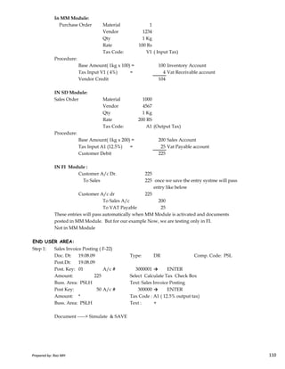 In MM Module:
Purchase Order Material 1
Vendor 1234
Qty 1 Kg
Rate 100 Rs
Tax Code: V1 ( Input Tax)
Procedure:
Base Amount( 1kg x 100) = 100 Inventory Account
Tax Input V1 ( 4%) = 4 Vat Receivable account
Vendor Credit 104
IN SD Module:
Sales Order Material 1000
Vendor 4567
Qty 1 Kg
Rate 200 RS
Tax Code: A1 (Output Tax)
Procedure:
Base Amount( 1kg x 200) = 200 Sales Account
Tax Input A1 (12.5%) = 25 Vat Payable account
Customer Debit 225
IN FI Module :
Customer A/c Dr. 225
Prepared by: Rao MH 110
Customer A/c Dr. 225
To Sales 225 once we save the entry systme will pass
entry like below
Customer A/c dr 225
To Sales A/c 200
To VAT Payable 25
These entries will pass automatically when MM Module is activated and documents
posted in MM Module. But for our example Now, we are testing only in FI.
Not in MM Module
END USER AREA:
Step 1: Sales Invoice Posting ( F-22)
Doc. Dt: 19.08.09 Type: DR Comp. Code: PSL
Post.Dt: 19.08.09
Post. Key: 01 A/c # 3000001 → ENTER
Amount: 225 Select Calculate Tax Check Box
Buss. Area: PSLH Text: Sales Invoice Posting
Post Key: 50 A/c # 300000 → ENTER
Amount: * Tax Code : A1 ( 12.5% output tax)
Buss. Area: PSLH Text : +
Document -----> Simulate & SAVE
Prepared by: Rao MH 110
 