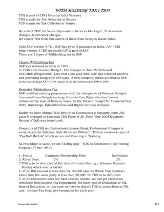TDS is part of CIN ( Country India Version)
TDS stands for Tax Deducted at Source
TCS stands for Tax Collected at Source
We collect TDS for Vedor Payments to Services like Legal , Professional
charges ,& Job work charges
We collect TCS from Customers of Slaes from Scrap & Waste Sales.
Upto SAP Version 4.7C , SAP has given 2 packages in India. SAP +CIN
from Version 4.7EE on wards CIN is part of SAP
There are 2 types of Withholding tax in SAP
Classic Withholding Tax
SAP was released in India in 1995
in 1996 after Finance Budget , For changes in Tax SAP Released
PATCHES (Programme). Like that Upto year 2000 SAP has released patches
and providing along with SAP pack. A new company which purchased SAP
in the Year 2000 got SAP+CIN+ Attach of All the Patches from 1996 to 1999.
Extended Withholding Tax
SAP modified existing programme with the changes in all Finance Budgets.
Later on in Finance Budgets Surcharge, Education Cess, Higher education Cess was
WITH HOLDING TAX ( TDS)WITH HOLDING TAX ( TDS)WITH HOLDING TAX ( TDS)WITH HOLDING TAX ( TDS)
Prepared by: Rao MH 111
Later on in Finance Budgets Surcharge, Education Cess, Higher education Cess was
introduced by Govt.of India in Taxes. In the Present Budget for Financial Year
2010, Surcharge, EducationCess and Higher Ed Cess removed.
Earlier we have Annual TDS Return on Contractors a Separate Form 26C
Later it changed to Common TDS Form of 26. From Year 2009 Quarterly
Return of 26Q was introduced.
Procedure of TDS on Contractors/Interest/Rent/Professional Charges is
same except for Salaries. Only Rates are Different. TDS on salaries is part of
"Pay Roll Module" which we are not Covering in Training.
As Procedure is same, we are Testing only " TDS on Contractors" for Testing
Purpose ( IT Sec 194C)
1. Status Company/Partnership Firm Individuals
2. Rates Basic 2% 2%
3 TDS is to be deducted at the time of Invoice Posting / Advance Payment
Posting which ever is earlier
4. If the Bill amount is less than Rs. 20,000 and the Whole Year Contract
Value with the same party is less than 50,000. No TDS to be deducted.
5. If the Contractor does not have taxable income, we can get exemption
certificate from Income Tax Department for lower rate of Deduction or NIL
Rate of Deduction. In that case we have to deduct TDS at Lower Rate or NIL
rate . Income Tax Dept give exemption for each year.
Prepared by: Rao MH 111
 