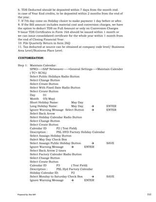 6. TDS Deducted should be deposited within 7 days from the month end.
in case of Year End credits, to be deposited within 2 months from the end of
the year.
7. If 7th day come on Holiday choice to make payment 1 day before or after.
8. If the Bill amount includes material cost and conversion charges, we have
the option to deduct TDS on Full Amount or only on Conversion Charges
9 Issue TDS Certificates in Form 16A should be issued within 1 month or
we can issue consolidated certificate for the whole year within 1 month from
the end of Closing Financial Year.
10. File Quarterly Return in form 26Q
11. Tax deducted at source can be obtained at company code level/ Business
Area Level/Business Place Level.
CUSTOMIZATION:
Step 1: Maintain Calendar:
SPRO--->SAP Netweaver---->General Settings--->Maintain Calender
( TC= SCAL)
Select Public Holidays Radio Button
Select Change Button
Select Create Button
Select With Fixed Date Radio Button
Select Create Button
Day 01
Prepared by: Rao MH 112
Day 01
Month 05( May)
Short Holiday Name: May Day
Long Holiday Name: May Day → ENTER
Ignore Warning Message Select Button → ENTER
Select Back Arrow
Select Holiday Calendar Radio Button
Select Change Button
Select Create Button
Calendar ID P2 ( Text Field)
Description : PSL HYD Factory Holiday Calendar
Select Assaign Holiday Button
Salect May Day Check Box
Select Assaign Public Holiday Button → SAVE
Ignore Warning Message → ENTER
Select Back Arrow 2 times
Select Factory Calender Radio Button
Select Change Button
Select Create Button
Calendar ID P3 ( Text Field)
Description : PSL Hyd Factory Calendar
Holiday Calendar ID: P2
Select Monday to Saturday Check Box → SAVE
Ignore Warning Message → ENTER
Prepared by: Rao MH 112
 
