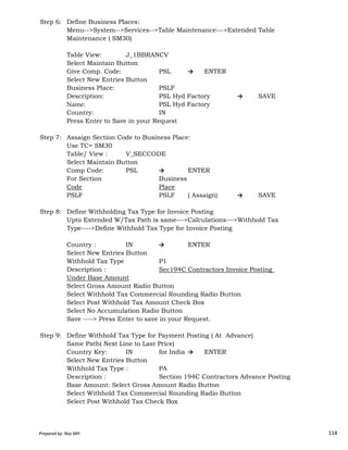 Step 6: Define Business Places:
Menu-->System-->Services-->Table Maintenance--->Extended Table
Maintenance ( SM30)
Table View: J_1BBRANCV
Select Maintain Button
Give Comp. Code: PSL → ENTER
Select New Entries Button
Business Place: PSLF
Description: PSL Hyd Factory → SAVE
Name: PSL Hyd Factory
Country: IN
Press Enter to Save in your Request
Step 7: Assaign Section Code to Business Place:
Use TC= SM30
Table/ View : V_SECCODE
Select Maintain Button
Comp Code: PSL → ENTER
For Section Business
Code Place
PSLF PSLF ( Assaign) → SAVE
Step 8: Define Withholding Tax Type for Invoice Posting
Prepared by: Rao MH 114
Step 8: Define Withholding Tax Type for Invoice Posting
Upto Extended W/Tax Path is same--->Calculations--->Withhold Tax
Type---->Define Withhold Tax Type for Invoice Posting
Country : IN → ENTER
Select New Entries Button
Withhold Tax Type P1
Description : Sec194C Contractors Invoice Posting
Under Base Amount
Select Gross Amount Radio Button
Select Withhold Tax Commercial Rounding Radio Button
Select Post Withhold Tax Amount Check Box
Select No Accumulation Radio Button
Save ----> Press Enter to save in your Request.
Step 9: Define Withhold Tax Type for Payment Posting ( At Advance)
Same Path( Next Line to Last Price)
Country Key: IN for India → ENTER
Select New Entries Button
Withhold Tax Type : PA
Description : Section 194C Contractors Advance Posting
Base Amount: Select Gross Amount Radio Button
Select Withhold Tax Commercial Rounding Radio Button
Select Post Withhold Tax Check Box
Prepared by: Rao MH 114
 