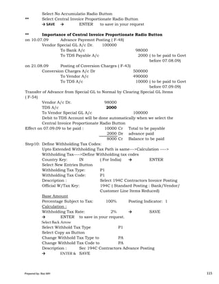 Select No Accumulatio Radio Button
** Select Central Invoice Proportionate Radio Button
→ SAVE → ENTER to save in your request
** Importance of Central Invoice Proportionate Radio Button
on 10.07.09 Advance Payemnt Posting ( F-48)
Vendor Special GL A/c Dr. 100000
To Bank A/c 98000
To TDS Payable A/c 2000 ( to be paid to Govt
before 07.08.09)
on 21.08.09 Posting of Coversion Charges ( F-43)
Conversion Charges A/c Dr 500000
To Vendor A/c 490000
To TDS A/c 10000 ( to be paid to Govt
before 07.09.09)
Transfer of Advance from Special GL to Normal by Clearing Special GL Items
( F-54)
Vendor A/c Dr. 98000
TDS A/c 2000
To Vendor Special GL A/c 100000
Debit to TDS Account will be done automatically when we select the
Central Invoice Proportionate Radio Button
Effect on 07.09.09 to be paid : 10000 Cr Total to be payable
2000 Dr advance paid
Prepared by: Rao MH 115
2000 Dr advance paid
8000 Cr Balance to be paid
Step10: Define Withholding Tax Codes:
Upto Extended Withholding Tax Path is same--->Calculation ---->
Withholding Tax---->Define Withholding tax codes
Country Key: IN ( For India) → ENTER
Select New Entries Button
Withholding Tax Type: P1
Withholding Tax Code: P1
Description : Select 194C Contractors Invoice Posting
Official W/Tax Key: 194C ( Standard Posting : Bank/Vendor/
Customer Line Items Reduced)
Base Amount
Percentage Subject to Tax: 100% Posting Indicator: 1
Calculation :
Withholding Tax Rate: 2% → SAVE
→ ENTER to save in your request.
Select Back Arrow
Select Withhold Tax Type P1
Select Copy as Button
Change Withhold Tax Type to PA
Change Withhold Tax Code to PA
Description : Sec 194C Contractors Advance Posting
→ ENTER & SAVE
Prepared by: Rao MH 115
 