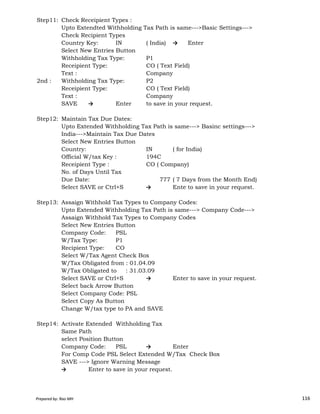 Step11: Check Receipient Types :
Upto Extendted Withholding Tax Path is same--->Basic Settings--->
Check Recipient Types
Country Key: IN ( India) → Enter
Select New Entries Button
Withholding Tax Type: P1
Receipient Type: CO ( Text Field)
Text : Company
2nd : Withholding Tax Type: P2
Receipient Type: CO ( Text Field)
Text : Company
SAVE → Enter to save in your request.
Step12: Maintain Tax Due Dates:
Upto Extended Withholding Tax Path is same---> Basinc settings--->
India--->Maintain Tax Due Dates
Select New Entries Button
Country: IN ( for India)
Official W/tax Key : 194C
Receipient Type : CO ( Company)
No. of Days Until Tax
Due Date: 777 ( 7 Days from the Month End)
Select SAVE or Ctrl+S → Enterto save in your request.
Prepared by: Rao MH 116
Step13: Assaign Withhold Tax Types to Company Codes:
Upto Extended Withholding Tax Path is same---> Company Code--->
Assaign Withhold Tax Types to Company Codes
Select New Entries Button
Company Code: PSL
W/Tax Type: P1
Recipient Type: CO
Select W/Tax Agent Check Box
W/Tax Obligated from : 01.04.09
W/Tax Obligated to : 31.03.09
Select SAVE or Ctrl+S → Enter to save in your request.
Select back Arrow Button
Select Company Code: PSL
Select Copy As Button
Change W/tax type to PA and SAVE
Step14: Activate Extended Withholding Tax
Same Path
select Position Button
Company Code: PSL → Enter
For Comp Code PSL Select Extended W/Tax Check Box
SAVE ---> Ignore Warning Message
→ Enter to save in your request.
Prepared by: Rao MH 116
 