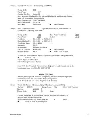 Step 3: Enter Bank Challan : Same Path ( J1INBANR)
Comp. Code: PSL
Fiscal Year: 2009
Challan Clg. No: Select 31
Once we select Challan Clrg. No Internal Challan No and Internal Challan
Date will be updated Automatically
Bank Challan NO: 567 ( Text Field)
Bank Challan Dt: 07.09.09
Bank Key Select SBI → Execute ( F8)
Step 4: Print TDS Certificates : Upto Extended W/tax path is same--->
Certificates---> Print ( J1INCERT)
Comp. Code: PSL Buss Place/Sect Code: PSLF
Fiscal Year: 2009 Section 194C
Post Date: 01.04.09 to 31.03.2010
Bank Challan Dt: 01.05.09 to 30.04.2010
Certificate Date: 30.04.2010
Signatory: Mr. X
Designation : Manager Accounts
Place of Printing: Hyderabad → Execute ( F8)
Output Device: LP01 → Select Print Button
To View the printout From Menu--->System--->Services--->Output Control
Prepared by: Rao MH 121
To View the printout From Menu--->System--->Services--->Output Control
→ Execute ( F8)
Select Spool No Check Box
Select Display Contents Button
from 2009 New Quarterly Return ( Form 26Q) introduced which is not in the
learning package for which TC=J1INQEFILE
We can get Daily Cash positions by Opening Balance+Receipts-Payments
Some Companies will use this for Petty Cash purpose
Cash Journal will not accept Negative Cash Balance
Step1: Create GL Masters- Hyderabad City Office Cash Account( FS00)
GL A/c: 200101 Comp. Code: PSL Select With Template
GL A/c: 200100
Comp. Code: PSL → Enter
Change Short Text & GL A/c Long Text to "Hyd City Office Cash A/c"
Select Create/Bank/Interest Tab
Select Post Automatically only Check Box → SAVE
→ Enter to save in your request.
CASH JOURNALCASH JOURNALCASH JOURNALCASH JOURNAL
Prepared by: Rao MH 121
 