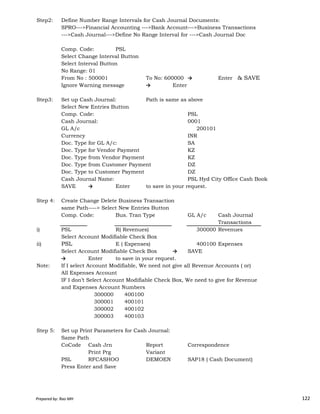 Step2: Define Number Range Intervals for Cash Journal Documents:
SPRO--->Financial Accounting --->Bank Account--->Business Transactions
--->Cash Journal--->Define No Range Interval for --->Cash Journal Doc
Comp. Code: PSL
Select Change Interval Button
Select Interval Button
No Range: 01
From No : 500001 To No: 600000 → Enter & SAVE
Ignore Warning message → Enter
Step3: Set up Cash Journal: Path is same as above
Select New Entries Button
Comp. Code: PSL
Cash Journal: 0001
GL A/c 200101
Currency INR
Doc. Type for GL A/c: SA
Doc. Type for Vendor Payment KZ
Doc. Type from Vendor Payment KZ
Doc. Type from Customer Payment DZ
Doc. Type to Customer Payment DZ
Cash Journal Name: PSL Hyd City Office Cash Book
SAVE → Enter to save in your request.
Prepared by: Rao MH 122
Step 4: Create Change Delete Business Transaction
same Path----> Select New Entries Button
Comp. Code: Bus. Tran Type GL A/c Cash Journal
Transactions
i) PSL R( Revenues) 300000 Revenues
Select Account Modifiable Check Box
ii) PSL E ( Expenses) 400100 Expenses
Select Account Modifiable Check Box → SAVE
→ Enter to save in your request.
Note: If I select Account Modifiable, We need not give all Revenue Accounts ( or)
All Expenses Account
IF I don’t Select Account Modifiable Check Box, We need to give for Revenue
and Expenses Account Numbers
300000 400100
300001 400101
300002 400102
300003 400103
Step 5: Set up Print Parameters for Cash Journal:
Same Path
CoCode Cash Jrn Report Correspondence
Print Prg Variant
PSL RFCASHOO DEMOEN SAP18 ( Cash Document)
Press Enter and Save
Prepared by: Rao MH 122
 
