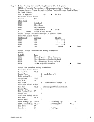 Step 4: Define Posting Keys and Posting Rules for Check Deposit:
SPRO--->Financial Accounting--->Bank Accounting--->Business
Transactions--->Check Deposit--->Define Positng Keysand Posting Rules
for Check Deposits
Chart of Accounts: PSL → ENTER
Select New Entries Button
Account Text
( Text Field)
PSLA Main Bank
PSLB Check Issue
PSLC Check Deposit
PSLD Bank Charges → SAVE
→ ENTER to save in your request
Double Click on Accounts to Assaign A/c Symbols Folder
Select New Entries Button
A/c Symbol Currency GL A/c
PSLA INR +++++ ++++0
PSLB INR +++++ ++++1
PSLC INR +++++ ++++2
PSLD INR 400304 → SAVE
Double Click on Create Keys for Posting Rules Folder
Posting
Rule(TF) Text
PSL1 Check Deposit---> Clear Customer
Prepared by: Rao MH 126
PSL1 Check Deposit---> Clear Customer
PSL2 Check Deposit---> Credited in Bank
PSL3 Check Issue-----> Debited in Bank
PSL4 Bank Charges Direct Debits → SAVE
Double click on Define Posting Rules Folder
Select New Entries Button
Posting Rule : PSL1
Posting Area: 2 ( sub Ledger A/c)
Debit Posting Key: 40
A/c Symbol: PSLC
Doc. Type: DZ
Post. Type: 8 ( Clear Credit Sub Ledger A/c)
Select Next Entries Button
Post Rule : PSL2 Check Deposit Contidin is Bank
Posting Area: 1
Doc. Posting Type: SA
Posting Key: 5
Select New Entries Button
Post Rule : PSL3
Posting Area: 1
Debit Posting Key: Blanck Cr. Posting Key : 50
Debit Account Key; PSLB Cr a/c symbol PSLA
Doc. Type: SA
Post Key : SA Post Type: 4
Prepared by: Rao MH 126
 
