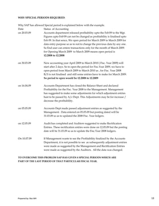 WHY SPECIAL PERIODS REQUIRED:
Why SAP has allowed Special period is explained below with the example.
Date Status of Accounting
on 20.03.09 Accounts department released profitability upto the Feb'09 to the Mgt.
Figures upto Feb'09 can not be changed as profitability is finalised upto
Feb 09. In that sence, We open period for March 2009 to March 2009 for
data entry purpose so as to not to change the previous data by any one.
So End user can entere transactions only for the month of March 2009.
for Opening March 2009 to March 2009 means open period is
12.2008 to 12.2008
on 30.03.09 New accounting year April 2009 to March 2010 ( Fisc. Year 2009) will
start after 2 days. So to open the period for Fisc.Year 2009, we have to
open period from March 2009 to March 2010 as , for Fisc. Year 2008
B/S is not finalised and still some entries have to make for March 2009.
So period to open would be 12.2008 to 12.2009
on 16.04.09 Accounts Department has closed the Balance Sheet and declared
Profitability for the Fisc. Year 2008 to the Management. Management
has suggested to make some adjustments for which adjustment entries
hast to be passed by A/c Dept. This Adjustments may be for increase /
Prepared by: Rao MH 13
hast to be passed by A/c Dept. This Adjustments may be for increase /
decrease the profitability.
on 05.05.09 Accounts Dept made passed adjustment entries as suggested by the
Management . Data entered on 05.05.09 but posting dated will be
31.03.09 so as to updated the 2008 Fisc. Year ledgers.
on 12.05.09 Audit has completed and Auditors suggested to make Rectification
Entries. These rectification entries were done on 12.05.09 but the posting
date will be 31.03.09 so as to update the Fisc.Year 2008 ledgers.
On 10.07.09 If Management wants to see the Profitability finalized by the Accounts
Department, it is not possible to see as subsequently adjustment entries
were made as suggested by the Management and Rectification Entries
were made as suggested by the Auditors. All the data was changed.
TO OVERCOME THIS PROBLEM SAP HAS GIVEN 4 SPECIAL PERIODS WHICH ARE
PART OF THE LAST PERIOD OF THAT PARTICULAR FISCAL YEAR.
Prepared by: Rao MH 13
 