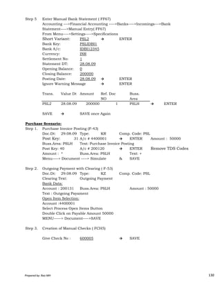 Step 5 Enter Manual Bank Statement ( FF67)
Accounting --->Financial Accounting ---->Banks---->Incomings--->Bank
Statement---->Manual Entry( FF67)
From Menu---->Settings---->Specifications
Short Variant: PSL2 → ENTER
Bank Key: PSLIDBI1
Bank A/c: IDBI12345
Currency: INR
Settlement No: 1
Statement DT: 28.08.09
Opening Balance: 0
Closing Balance: 200000
Posting Date: 28.08.09 → ENTER
Ignore Warning Message → ENTER
Trans. Value Dt Amount Ref. Doc Buss.
NO Area
PSL2 28.08.09 200000 1 PSLH → ENTER
SAVE → SAVE once Again
Purchase Scenario:
Step 1. Purchase Invoice Posting (F-43)
Doc.Dt: 29.08.09 Type: KR Comp. Code: PSL
Prepared by: Rao MH 130
Doc.Dt: 29.08.09 Type: KR Comp. Code: PSL
Post Key: 01 31 A/c # 4400001 → ENTER Amount : 50000
Buss.Area: PSLH Text: Purchase Invoice Posting
Post Key: 40 A/c # 200120 → ENTER Remove TDS Codes
Amount : * Buss.Area: PSLH Text: +
Menu----> Document ----> Simulate & SAVE
Step 2. Outgoing Payment with Clearing ( F-53)
Doc.Dt: 29.08.09 Type: KZ Comp. Code: PSL
Clearing Text: Outgoing Payment
Bank Data:
Account : 200131 Buss.Area: PSLH Amount : 50000
Text : Outgoing Payament
Open Item Selection:
Account :4400001
Select Process Open Items Button
Double Click on Payable Amount 50000
MENU-----> Document---->SAVE
Step 3. Creation of Manual Checks ( FCH5)
Give Check No : 600005 → SAVE
Prepared by: Rao MH 130
 