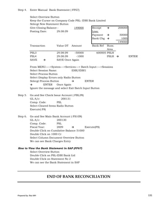 Step 4. Enter Manual Bank Statement ( FF67)
Select Overview Button
Keep the Cursor on Company Code PSL- IDBI Bank Limited
Selecgt New Statement Button
Give Closing Balance : 149000 Receipt → 200000
Posting Date: 29.08.09 Less:
Payment → 50000
Bank Chg → 1000
149000
Transaction Value DT Amount Bank Ref Buss.
Area
PSL3 29.08.09 -50000 600005 PSLH
PSL4 29.08.09 -1000 PSLH → ENTER
SAVE → SAVE Once Again
From MENU---->System--->Services---> Batch Input---->Sessions
Select Session Name: IDBI/IDBI1
Select Process Button
Select Display Errors only Radio Button
Selecgt Process Button → ENTER
→ ENTER Once Again
Ignore the message and select Exit Batch Input Button
Step 5. Go and See Check Issue Account ( FBL3N)
Prepared by: Rao MH 131
Step 5. Go and See Check Issue Account ( FBL3N)
GL A/c: 200131
Comp. Code: PSL
Select Cleared Items Radio Button
Execute( F8)
Step 6. Go and See Main Bank Account ( FS10N)
GL A/c: 200130
Comp. Code: PSL
Fiscal Year: 2009 → Execute(F8)
Double Click on Cumilative Balance 51000
Double Click on 1000 Cr
Select Column Document Overview Button
We can see Bank Charges Entry
How to View the Bank Statement in SAP (FF67)
Select Overview Button
Double Click on PSL-IDBI Bank Ltd
Double Click on Statement No 2
We can see the Bank Statement in SAP
END OF BANK RECONCILIATION
Prepared by: Rao MH 131
 