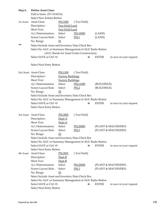 Step 6. Define Asset Class:
Path is Same (TC=OAOA)
Select New Entries Button
1st Asset: Asset Class: PSL1000 ( Text Field)
Description : Free Hold Land
Short Text: Free Hold Land
A/c Determination: Select PSL10000 (LAND)
Screen Layout Rule: Select PSL1 (LAND)
No. Range: 01
** Select Include Asset and Inventory Data Check Box
Select No AUC or Summary Management of AUC Radio Button
(AUC Stands for Asset Under Construction)
Select SAVE or Ctrl +S → ENTER to save in your request.
Select Next Entry Button
2nd Asset: Asset Class: PSL1100 ( Text Field)
Description : Factory Buildings
Short Text: Factory Buildings
A/c Determination: Select PSL11000 (BUILDINGS)
Screen Layout Rule: Select PSL2 (BUILDINGS)
No. Range: 02
Select Include Asset and Inventory Data Check Box
Select No AUC or Summary Management of AUC Radio Button
Prepared by: Rao MH 136
Select No AUC or Summary Management of AUC Radio Button
Select SAVE or Ctrl +S → ENTER to save in your request.
Select Next Entry Button
3rd Asset: Asset Class: PSL2000 ( Text Field)
Description : Dept-A
Short Text: Dept-A
A/c Determination: Select PSL20000 (PLANT & MACHINERY)
Screen Layout Rule: Select PSL3 (PLANT & MACHINERY)
No. Range: 03
Select Include Asset and Inventory Data Check Box
Select No AUC or Summary Management of AUC Radio Button
Select SAVE or Ctrl +S → ENTER to save in your request.
Select Next Entry Button
4th Asset: Asset Class: PSL2001 ( Text Field)
Description : Dept-B
Short Text: Dept-B
A/c Determination: Select PSL20000 (PLANT & MACHINERY)
Screen Layout Rule: Select PSL3 (PLANT & MACHINERY)
No. Range: 03
Select Include Asset and Inventory Data Check Box
Select No AUC or Summary Management of AUC Radio Button
Select SAVE or Ctrl +S → ENTER to save in your request.
Select Next Entry Button
Prepared by: Rao MH 136
 