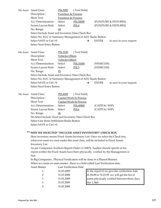 5th Asset: Asset Class: PSL3000 ( Text Field)
Description : Furniture & Fixtures
Short Text: Furniture & Fixtures
A/c Determination: Select PSL30000 (FUNITURE & FIXTURES)
Screen Layout Rule: Select PSL4 (FUNITURE & FIXTURES)
No. Range: 04
Select Include Asset and Inventory Data Check Box
Select No AUC or Summary Management of AUC Radio Button
Select SAVE or Ctrl +S → ENTER to save in your request.
Select Next Entry Button
6th Asset: Asset Class: PSL3100 ( Text Field)
Description : Vehicles Others
Short Text: Vehicles Others
A/c Determination: Select PSL31000 (VEHICLES)
Screen Layout Rule: Select PSL5 (VEHICLES)
No. Range: 05
Select Include Asset and Inventory Data Check Box
Select No AUC or Summary Management of AUC Radio Button
Select SAVE or Ctrl +S → ENTER to save in your request.
Select Next Entry Button
7th Asset: Asset Class: PSL4000 ( Text Field)
Description : Capital Work In Process
Prepared by: Rao MH 137
Description : Capital Work In Process
Short Text: Capital Work In Process
A/c Determination: Select PSL40000 (CAPITAL WIP)
Screen Layout Rule: Select PSL6 (CAPITAL WIP)
No. Range: 06
De-Select Include Asset and Inventory Data Check Box
Select Line Items Settlement Radio Button
Select SAVE or Ctrl +S
** WHY WE SELECTED " INCLUDE ASSET INVENTORY" CHECK BOX
Here inventory means Fixed Assets Inventory List. Once we select the Check box,
what ever asset we creat under this asset class, will be included in Fixed Assets
Inventory List
As per Companies Auditors Report Order ( CARO), Auditor should specify in his
report wether the Fixed Assets have been physically verified by the Management or
Not
In Big Companies , Physical Verification will be done in a Phased Manner.
When we create an asset master , there is a field called Last Verification date.
Asset Master Last Verification Date
1 31.03.2009 In the report if we give the verification date
2 31.03.2008 01.04.08 to 31.03.09 we will get the list of
3 31.03.2009 assets physically verified between those days
4 31.03.2009 like 1,3&4
5 31.03.2008
Prepared by: Rao MH 137
 