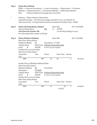 Step 1. Define Base Methods
SPRO----> Financial Accounting ----> Asset Accounting ---->Depreciation --->Valuation
Methods---->Depreciation Key---->Calculation Methods---->Define Base Methods
0014 Ordinary:Explicity Percentage( after end of life)
* Ordinary -- Means Ordinary Depreciation
Explicit Percentage--- We follow percentages specified in Com. Act Schedule 14.
After End of Life--- No depreciation should be calculated if Net Book Value = ZERO
Step 2. Define Declining Balance Method: Same Path (TC==AFAMD)
Chart of Depreciation : PSL → ENTER
Note Down the Number '001 ( in this Step Nothing to save)
We will mention this number in 5th Step
Step 3. Define Multilevel Methods: Same Path (TC==AFAMS)
Select New Entries Button
Multilevel Method P1 Description: 5% SLM
Validity Satart: Select from Ordinary Depreciation Date
SAVE → ENTER to save in your request.
Double Click on Levels Folder
Select New Entries Button
Acquisition Year Period Base Value Percent
Year
9999 999 12 01 5 → SAVE
Prepared by: Rao MH 144
9999 999 12 01 5 → SAVE
Double Click on Multilevel Method Folder
Select Next Entry Button
Multilevel Method P2 (Text Field)
Description : 5% WDV
Validity Satart: Select from Ordinary Depreciation Date
SAVE → ENTER to save in your request.
Double Click on Levels Folder
Select New Entries Button
Acquisition Year Period Base Value Percent
Year
9999 999 12 24 5 → SAVE
(N.B.V)
Prepared by: Rao MH 144
 