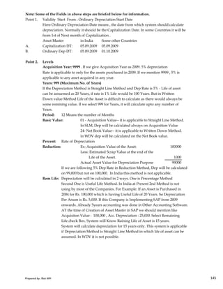 Note: Some of the Fields in above steps are briefed below for information.
Point 1. Validity Start From : Ordinary Depreciation Start Date
Here Ordinary Depreciation Date means , the date from which system should calculate
depreciation. Normally it should be the Capitalization Date. In some Countries it will be
from 1st of Next month of Capitalization .
Asset Master in India Some other Countries
A. Capitalization DT: 05.09.2009 05.09.2009
B. Ordinary Dep DT: 05.09.2009 01.10.2009
Point 2. Levels
Acquisition Year: 9999 . If we give Acquisition Year as 2009. 5% depreciation
Rate is applicable to only for the assets purchased in 2009. If we mention 9999 , 5% is
applicable to any asset acquired in any year.
Years: 999 (Maximum No. of Years)
If the Depreciation Method is Straight Line Method and Dep Rate is 5% - Life of asset
can be assuemed as 20 Years, if rate is 1% Life would be 100 Years. But in Written
Down value Method Life of the Asset is difficult to calculate as there would always be
some remining value. If we select 999 for Years, it will calculate upto any number of
Years.
Period: 12 Means the number of Months
Basic Value: 01 - Acquisition Value-- it is applicable to Straight Line Method.
In SLM, Dep will be calculated always on Acquisition Value
24- Net Book Value-- it is applicable to Written Down Method.
in WDV dep will be calculated on the Net Book value.
Prepared by: Rao MH 145
in WDV dep will be calculated on the Net Book value.
Percent: Rate of Depreciation
Reduction: Ex: Acquisition Value of the Asset: 100000
Less: Estimated Scrap Value at the end of the
Life of the Asset. 1000
Actual Asset Value for Depreciation Purpose 99000
If we are following 5% Dep Rate in Reduction Method, Dep will be calculated
on 99,000 but not on 100,000. In India this method is not applicable.
Rem Life: Depreciation will be calculated in 2 ways. One is Percentage Method
Second One is Useful Life Method. In India at Present 2nd Method is not
using by most of the Companies. For Example. If an Asset is Purchased in
2004 for Rs. 100,000 which is having Useful Life of 20 Years. So Depreciation
Per Anum is Rs. 5,000. If this Company is Implementing SAP from 2009
onwards. Already 5years accounting was done in Other Accounting Software.
AT the time of Creation of Asset Master in SAP we should mention like
Acquisiton Value : 100,000 , Acc. Depreciation : 25,000. Select Remaining
Life check Box. System will Know Raining Life of Asset is 15 years.
System will calculate depreciation for 15 years only. This system is applicable
if Depreciation Method is Straight Line Method in which life of asset can be
assumed. In WDV it is not possible.
Prepared by: Rao MH 145
 
