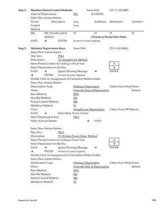 Step 4. Maintain Period Control Methods: Same Path (TC== AFAMP)
Chart of Depreciation: PSL → ENTER
Select New Entries Button
Period Acq. Additions Retirement Transfers
Control Year
Method
006 PSL Period Control 01 01 01 01
Method
SAVE → ENTER to save in your request.
Step 5. Maintain Depreciation Keys: Same Path (TC==AFAMA)
Select New Entries Button
Dep. Key : PSL1
Description: 5% Straight Line Method
Select Period Control According to Fiscal Year √
Select Depreciation to the Day √
SAVE → Ignore Warning Message → ENTER
→ ENTER to save in your request.
Double Click on Assaignment of Calculation Methos Folder
Select New Entries Button
Depreciation Type: Ordinary Depreciaton ( Select from Drop Down
Phase: From the Start of Depreciation Button)
Base Method: 0014
Decl.Bal Method: 001
Description
( Prorata at Period Start Date)
Prepared by: Rao MH 146
Decl.Bal Method: 001
Period Control Method: 006
Multilevel Method: P1
Class: Straight Line Depreciation ( Select from DD Button)
SAVE → Select Back Arrow 4 times
Select Depreciation Key: PSL1
Select Activate Button → SAVE
Select New Entries Button
Dep. Key : PSL2
Description: 5% Written Down Value Method
Select Period Control According to Fiscal Year √
Select Depreciation to the Day √
SAVE → Ignore Warning Message → ENTER
→ ENTER to save in your request.
Double Click on Assaignment of Calculation Methos Folder
Select New Entries Button
Depreciation Type: Ordinary Depreciaton ( Select from Drop Down
Phase: From the Start of Depreciation Button)
Base Method: 0014
Decl.Bal Method: 001
Period Control Method: 006
Multilevel Method: P2
Prepared by: Rao MH 146
 