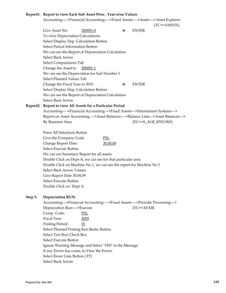 Report1: Report to view Each Sub Asset Wise , Year-wise Values:
Accounting---->Financial Accounting---->Fixed Assets---->Asset---->Asset Explorer
(TC==AW01N)
Give Asset No: 200001-0 → ENTER
To view Depreciation Calculations
Select Display Dep. Calculation Button
Select Period Information Button
We can see the Report of Depreciation Calculation
Select Back Arrow
Select Comparisions Tab
Change the Asset to 200001-1
We can see the Depreciation for Sub Number 1
Select Planned Values Tab
Change the Fiscal Year to 2010 → ENTER
Select Display Dep. Calculation Button
We can see the Report of Depreciation Calculation
Select Back Arrow
Report2: Report to view All Assets for a Particular Period
Accounting---->Financial Accounting--->Fixed Assets--->Information Systems--->
Report on Asset Accounting --->Asset Balances---->Balance Lists--->Asset Balances--->
By Business Area (TC==S_ALR_87011965)
Press All Selections Button
Give the Company Code: PSL
Prepared by: Rao MH 149
Give the Company Code: PSL
Change Report Date: 30.09.09
Select Execute Button
We can see Summary Report for all assets
Double Click on Dept-A, we can see for that particular area
Double Click on Machine No 1, we can see the report for Machine No 1
Select Back Arrow 3 times
Give Report Date 30.04.09
Select Execute Button
Double Click on Dept-A
Step 5. Depreciation RUN:
Accounting--->Financial Accounting---->Fixed Assets---->Periodic Processing--->
Depreciation Run---->Execute (TC==AFAB)
Comp. Code: PSL
Fiscal Year: 2009
Posting Period: 01
Select Planned Posting Run Radio Button
Select Test Run Check Box
Select Execute Button
Ignore Warning Message and Select "YES" to the Message
If any Errors has come, to View the Errors
Select Eroor Lists Button ( F7)
Select Back Arrow
Prepared by: Rao MH 149
 