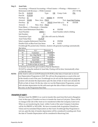 Step 2. Asset Sale:
Accounting --->Financial Accounting--->Fixed Assets---->Posting---->Retirement---->
Retirement with Revenue---->With Customer (TC==F-92)
Doc.Dt: 01.05.09 Type : DR Comp. Code: PSL
Post Dt: 01.05.09
Post Key: 01 A/c: 3000001 → ENTER
Amount: 501000 Buss. Area: PSLH Text: Asset Sale Posting
Post Key: 50 A/c: 300102 (Asset Sale a/c) → ENTER
Amount: * Buss. Area: PSLH Text: +
From Menu----> Document---->Simulate
Select Asset Retirement Check Box → ENTER
Asset Number: 200001 } Asset Number which is Selling
Sub Number: 0 }
Transaction Type: 210 ( this will come by Default)
Asset Value Date: 01.05.09
Select complete Retirement Check Box → ENTER
Double Click on Blue Font Line Items → SAVE
Eventhough We posted only 2 Entries , System will generate 6 postings automatically
like below
Post Key Amount
01 501000 Dr
70 1438 Dr
40 501000 Dr
50 501000 Cr
A/c
Customer
Acc. Dep P& M
Asset Sale
Asset Sale
Prepared by: Rao MH 152
50 501000 Cr
75 500000 Cr
50 2438 Cr
In Normal Account We give Credit to Plant & Machinery
IN SAP by using the method of Asset Sale, Posting will be done Automatically when
we Sale the Asset.
NOTE: It the Asset is sold on 12.05.09 instead of 01.05.09, at the time of Asset sale we do not
run Depreciation Programme in SAP. We will run the programme as usual at the end
of the month or end of the year. Eventhough we do not run the depreciation programe
systeme will calculate the depreciation upto the date of Sale of Asset and calculate the
Profit on Sale of Asset. On the day when we run the Depreciation Programme, system
will calculate depreciation for the sold asset upto the date of Sale of Asset and post
the entry on the Programme Run Date.
TRANSFER OF ASSET:TRANSFER OF ASSET:TRANSFER OF ASSET:TRANSFER OF ASSET:
We have Asset No 200001-0, we want to transfer this asset from Hyd unit to Bangalore
Unit. In this type of Transfers we have to transfer the Asset at Cost price. There will be
no change in the Life of the Asset as it is transferred within the Company Code Level.
When we are transferring the Asset within 2 units of the same Company Code,there
will be No PROFIT or NO LOSS. We have to transfer both Acquisition Value(Gross
Value) and Accumulated Depreciation on that Asset. Eventhough Dep Programme is
not run, upto the date of transfer depreciation will be considered in sending unit. From
the date of Transfer Depreciation will be considered in Receiving Unit.
Asset Sale
P& M 200001-0
Profit on Sale of Asset
Prepared by: Rao MH 152
 