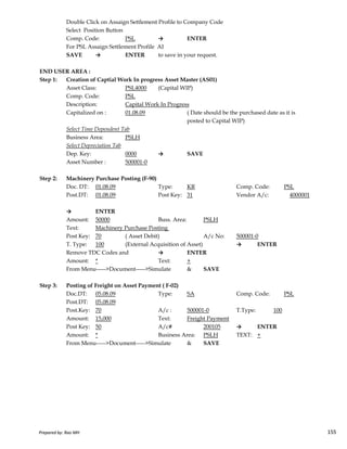 Double Click on Assaign Settlement Profile to Company Code
Select Position Button
Comp. Code: PSL → ENTER
For PSL Assaign Settlement Profile AI
SAVE → ENTER to save in your request.
END USER AREA :
Step 1: Creation of Captial Work In progress Asset Master (AS01)
Asset Class: PSL4000 (Capital WIP)
Comp. Code: PSL
Description: Capital Work In Progress
Capitalized on : 01.08.09 ( Date should be the purchased date as it is
posted to Capital WIP)
Select Time Dependent Tab
Business Area: PSLH
Select Depreciation Tab
Dep. Key: 0000 → SAVE
Asset Number : 500001-0
Step 2: Machinery Purchase Posting (F-90)
Doc. DT: 01.08.09 Type: KR Comp. Code: PSL
Post.DT: 01.08.09 Post Key: 31 Vendor A/c: 4000001
→ ENTER
Prepared by: Rao MH 155
→ ENTER
Amount: 50000 Buss. Area: PSLH
Text: Machinery Purchase Posting
Post Key: 70 ( Asset Debit) A/c No: 500001-0
T. Type: 100 (External Acquisition of Asset) → ENTER
Remove TDC Codes and → ENTER
Amount: * Text: +
From Menu----->Document----->Simulate & SAVE
Step 3: Posting of Freight on Asset Payment ( F-02)
Doc.DT: 05.08.09 Type: SA Comp. Code: PSL
Post.DT: 05.08.09
Post.Key: 70 A/c : 500001-0 T.Type: 100
Amount: 15,000 Text: Freight Payment
Post Key: 50 A/c# 200105 → ENTER
Amount: * Business Area: PSLH TEXT: +
From Menu----->Document----->Simulate & SAVE
Prepared by: Rao MH 155
 