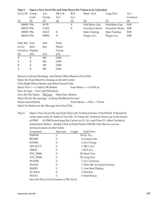 Step 1 : Open a New Excel File and Note Down the Values to be Uploaded
GLA/c# Comp. A/c P& L St B/S Short Text Long Text A/c
Code Group A/c A/c Currency
{1} {2} {3} {4} {5} {6} {7} {8}
100001 PSL SCPL X Pref.Share Cap Pref.Share Cap INR
200125 PSL CAST X Inventory Stores Inventory Stores INR
300001 PSL SALE X Sales Trading Sales Trading INR
400101 PSL PRSN X Wages A/c Wages A/c INR
Only Bal Line Sort Field
in Loc Item Key Status
Currency Display Group
{9} {10} {11} {12}
X X 001 G001
X X 001 G001
X X 001 G001
X X 001 G001
Remove Column Headings and Delete Other Sheets in Excel File
Select the Total Sheet by clicking on the left Corner
Click Right Mouse Button and Select format Cells
Select Text-------> Select OK Button from Menu ----> SAVE as
Save As type : Text ( tab Delimited)
Give the File Name: PSLText Select Save Button
Prepared by: Rao MH 158
Give the File Name: PSLText Select Save Button
Select No for the message " to Keep Wrokbook Format"
Select cancel Button From Menu---->File---->Close
Select No Button for the Message Save Excel File.
Step 2. Open a New Excel File and Note Down the Technical Name of EachField. It should be
in the same order of fields in Text File. To Check the Technical Names go to the Screen
of FS00. In FS00 Screen keep the Cursor on GL A/c and Press F1. Select Technical
Information Button . Double Click on Field Name SAKNR. Like that we can see
technical names of other fields.
Component Data type Length Field Name
SAKNR C 10 GL A/c
BUKRS C 4 Comp.Code
KTOKS C 4 A/c Group
XPLACCT C 1 P& L A/c
XBILK C 1 B/S A/c
TXT_20ML C 20 Short Text
TXT_50ML C 50 Long Text
WAERS C 5 A/c Currency
XSALH C 1 Only Bal. in Local Currency
XKRES C 1 Line Item Display
ZUAWA C 3 Sort Key
FSTAG C 4 Field Status
Save the File in Excel Format as PSL Excel
Prepared by: Rao MH 158
 