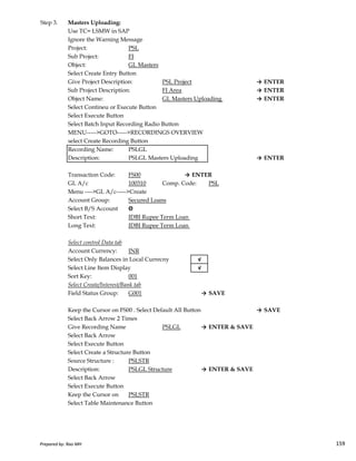 Step 3. Masters Uploading:
Use TC= LSMW in SAP
Ignore the Warning Message
Project: PSL
Sub Project: FI
Object: GL Masters
Select Create Entry Button
Give Project Description: PSL Project → ENTER
Sub Project Description: FI Area → ENTER
Object Name: GL Masters Uploading → ENTER
Select Contineu or Execute Button
Select Execute Button
Select Batch Input Recording Radio Button
MENU----->GOTO----->RECORDINGS OVERVIEW
select Create Recording Button
Recording Name: PSLGL
Description: PSLGL Masters Uploading → ENTER
Transaction Code: FS00 → ENTER
GL A/c 100310 Comp. Code: PSL
Menu ---->GL A/c----->Create
Account Group: Secured Loans
Select B/S Account Θ
Short Text: IDBI Rupee Term Loan
Prepared by: Rao MH 159
Short Text: IDBI Rupee Term Loan
Long Text: IDBI Rupee Term Loan
Select control Data tab
Account Currency: INR
Select Only Balances in Local Currecny √
Select Line Item Display √
Sort Key: 001
Select Create/Interest/Bank tab
Field Status Group: G001 → SAVE
Keep the Cursor on FS00 . Select Default All Button → SAVE
Select Back Arrow 2 Times
Give Recording Name PSLGL → ENTER & SAVE
Select Back Arrow
Select Execute Button
Select Create a Structure Button
Source Structure : PSLSTR
Description: PSLGL Structure → ENTER & SAVE
Select Back Arrow
Select Execute Button
Keep the Cursor on PSLSTR
Select Table Maintenance Button
Prepared by: Rao MH 159
 