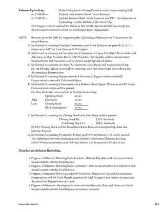 Balances Uploading : If the Company is a Going Concern and is implementing SAP
on 01.04.09 --- Upload only Balance Sheet Items Balances
on 01.08.09 --- Upload Balance Sheet Items Balances and P& L A/c Balances as
Uploading is in the Middle of the Fiscal Year
SAP Suggets only to upload the Balances but not the Transactional Data except for
Vendors and Customers where we need Open Item Transactions.
NOTE: Reasons given by SAP for suggesting the Uploading of Balances not Transactions for
some Masters :
A. In Normal Accounting Vendors, Customers and Asset Balances are part of GL A/c's
where as in SAP we have them as SUB Ledgers
B. In Normal Accounting for Vendors and Customers, we keep Payables/ Receivables and
Advances in One Account. But in SAP Payables/ Receivables will be shown under
Normal Items and Advances will be shown under Special GL Items
C. In Normal Accounting we show Accountwise Gross Block and Accumulated Dep.
Ex: P& M Wise, Where as in SAP we maintain each Sub Asset Wise Gross Block and
Accumulated Depreciation.
D. In Normal Accounting Depreciation is a Provisional Figure, where as in SAP
Depreciation is Actually Calculated figure.
E. In Normal Accounting Consumption is a Balance Sheet Figure. Where as in SAP Actual
Consumption entries will be passed.
Ex: Raw Material Consumption in Normal Accounting
Opening Stock xxxxx
Add: Purchases xxxxx
Prepared by: Rao MH 161
Add: Purchases xxxxx
Less: Closing Stock xxxxx
RM Consumption xxxxx
F. In Normal Accounting for Closing Stock only One Entry will be passed
Closing Stock Dr. ( B/S Account)
To Closing Stock Cr (P& L Account)
IN SAP Closing Stock will be Maintained Each Material wise-Quantity, Rate and
Closing Amount
G. In Normal Accounting Production Entries and Delivery Entries will not be passed.
The Difference between Production and Delivery is Increase/Decrease In Stock.
in SAP Production Entries and Delivery Entires will be passed at Product Cost.
Procedure for Balances Uploading :
1 Prepare a Statement Showing Each Vendors - Billwise Payables and Advances which
should match with the Trial Balance
2 Prepare a Statement Showing Each Customers - Billwise Receivables &Advances which
should match with the Trial Balance
3 Prepare a Statement Showing each Sub Assetwise, Purchase Cost, and Accumulated
Depreciation and the Total Should match with Trial Balance Fixed Assets Account and
Accumulated Depreciation Account.
4 Prepare a Statement showing each material wise Quantity, Rate and Amount, which
should match with the Trial Balances Inventory Account.
Prepared by: Rao MH 161
 
