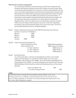 Why The above 2 Entries are Requrired?
As we discussed in Point No 6 of Procedure above, First We will Transfer the Total
Amount to the Particular Clearing Account in the 5 Dummy Accounts Created. When
we transfer the Individual Balances of Customers/ Vendors/Assets/Materials line item
wise we will make programming to transfer the total to the particular Clearing Account
Whne Debit amount and Credit Amount equals automatically that Particular Clearing
Account ( Dummy) will become ZERO. If any Clearing Account shows balance , it
means there is some mistake in uploading the balances in that partcular category. We
can easily check the balances manually to sort out the difference and make the
adjustment Entry. Point to be noted is that, even if the Balances total does not match
with the amount existing in that Clearing Accoount also, at the time of uploading
line itemwise, data will automatically upload. We can not revert it back. We have to
pass the Adjustment Entry only for rectifing the Mistakes.
Step 4A. Prepare a Statement showing each Vendor Bill Wise Open Items and Advances
Ex: Party A account as in Trial Balance
Bill No 1 50000
Bill No 2 40000
Bill No 3 30000
Advance 20000
Step 4B. Vendor Transactions Uploading F-43
Vendor Clearing Account Dr. 105000 ( Balancing Figure)
Party A Spl Gl A/c Dr 20000 Advance to Vendors
Prepared by: Rao MH 163
Party A Spl Gl A/c Dr 20000 Advance to Vendors
To Party A Bill No 1 50000 Sundry Cr
To Party A Bill No 2 40000 Sundry Cr
To Party A Bill No 3 35000 Sundry Cr
Step 4C. Rectification Entry:
As we Discussed earlier , at the time of Uploading the Line Items, if any mistake
is there, data will upload as we mentioned. In this Example, we can see as per
Trial Balance Party A balance is Rs. 100,000/-. But as per the Data Uploading Bill wise
Total Uploaded is Rs. 105,000/-. So Vendor Clearing Account will not be Zero showing
5000 Debit Balance Which should be rectified with Rectification Entry as Data already
uploaded.
Party A A/c Bill No 3 Dr. 5000
To Vendor Clearing Account 5000
NOTE:
Like the Above we have to Transfer the Item wise Balances of all the Vendors. In Live, as the
Data Base would be more, it is difficult to upload the Data through TC=F-43. Like what we had
done in GL Masters uploading, we will prepare an Excel Sheet and Upload the data from there in One
Lot. For this, ABAP Programmer is required.
Prepared by: Rao MH 163
 