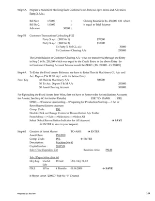 Step 5A. Prepare a Statement Showing Each Customerwise, billwise open items and Advances
Party X A/c :
Bill No 1 170000 } Closing Balance is Rs. 250,000 DR which
Bill No 2 110000 } is equal to Trial Balance
Advance 30000 }
Step 5B Customer Transactions Uploading F-22
Party X a/c ( Bill No 1) 170000
Party X a/c ( Bill No 2) 110000
To Party X Spl GL a/c 30000
To Customer Clearing A/c 250000
The Debit Balance in Customer Clearing A/c what we transferred through the Entry
in Step 3 is Rs. 250,000 which was equal to the Credit Entry in the above Entry. So
in Customer Clearing Account Balance would be ZERO ( Dr. 250000 - Cr 250000)
Step 6A To Enter the Fixed Assets Balances, we have to Enter Plant & Machinery GL A/c and
Acc. Dep on P & M GL A/c with the below Entry
Post. Key 40 Plant & Machinery A/c 500000
50 To Acc. Dep on P & M A/c 200000
50 Asset Clearing Account 300000
For Uploading the Fixed Assets Item Wise, first we have to Remove the Reconciliations Accounts
Prepared by: Rao MH 164
For Uploading the Fixed Assets Item Wise, first we have to Remove the Reconciliations Accounts
for Assets.( See Step 6C for further Details) USE TC= OAMK { OR}
SPRO---->Financial Accounting--->Preparing for Production Start up----> Set or
Reset Reconciliations Account
Comp. Code: PSL
Double Click on Change Control of Reconciliation A/c Folder
From Menu----> Edit---->Selections---->Select All
Select Delect Reconciliation Indicator for All Account → SAVE
→ ENTER to save in your request.
Step 6B Creation of Asset Master TC=AS01 → ENTER
Asset Class: PSL2000
Comp. Code: PSL → ENTER
Description : Machine No 40
Capitalized on : 20.07.09
Select Time Dependent Tab Business Area: PSLH
Select Depreciation Area tab
Dep.Key Useful Period Ord. Dep St. Dt
Life
PSL1 10Yrs 4 Months 01.04.2009 → SAVE
It Shows Asset "200003" Sub No "0" Created
Prepared by: Rao MH 164
 