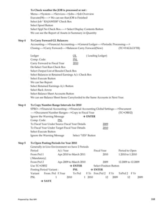 To Check weather the JOB is processed or not :
Menu--->System---->Services--->Jobs--->Job Overview
Execute(F8)-----> We can see that JOB is Finished
Select Job " RAJAWE00" Check Box
Select Spool Button
Select Sppl No Check Box-----> Select Display Contents Button
We can see the Report of Assets in Summary in Quantity
Step 4 To Carry Forward GL Balances:
Accounting---->Financial Accounting---->General Ledger---->Periodic Processing---->
Closing---->Carry Forward---->Balances Carry Forward(New) (TC=FAGLGVTR)
Ledger OL ( Leading Ledger)
Comp. Code: PSL
Carry Forward to Fiscal Year 2010
De-Select Test Run Check Box
Select Output List of Resulst Check Box
Select Balances in Retained Earnings A/c Check Box
Select Execute Button
We can See Report
Select Retained Earnings A/c Button
Select Back Arrow
Select Balance Sheet Accounts Button
We can see Balance Sheet Items Carryforded to the Same Accounts in Next Year.
Prepared by: Rao MH 168
We can see Balance Sheet Items Carryforded to the Same Accounts in Next Year.
Step 4 To Copy Number Range Intervals for 2010
SPRO--->Financial Accounting--->Financial Accounting Global Settings---->Document
---->Document Number Ranges--->Copy to Fiscal Year (TC=OBH2)
Ignore the Warning Message → ENTER
Comp. Code: PSL
To Fiscal Year Under Source Fiscal Year Details 2009
To Fiscal Year Under Target Fiscal Year Details 2010
Select Execute Button
Ignore the Warning Message Select "YES" Button
Step 5 To Open Posting Periods for Year 2010
Generally in Live Environment we have 2 Periods
Period A/c Year Fiscal Year Period to Open
From Prd 1 Apr.2010 to March 2011 2010 1.2010 to 1.2010
( Mandatory)
From Prd 2 Apr.2009 to March 2010 2009 12.2009 to 12.2009
Use TC=OB52 → ENTER Select Position Button
Posting Period Variant : PSL → ENTER
Variant From. Prd F.Year To Prd F.Yr Frm.Prd 2 F.Yr ToPrd 2 F Yr
PSL 1 2010 1 2010 12 2009 12 2009
→ SAVE
Prepared by: Rao MH 168
 