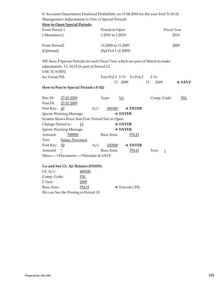 If Accounts Department Finalized Profitabilty on 15.04.2010 for the year End 31.03.10
Management Adjustments to Post in Special Periods.
How to Open Special Periods:
From Period 1 Period to Open Fiscal Year
( Mandatory) 1.2010 to 1.2010 2010
From Period2 13.2009 to 13.2009 2009
(Optional) (Spl Prd 1 of 2009)
WE have 4 Special Periods for each Fiscal Year which are part of March to make
adjustments. 13, 14,15,16 part of Period 12.
USE TC=OB52
for Variat PSL Frm.Prd 2 F.Yr To Prd.2 F.Yr
13 2009 13 2009 → SAVE
How to Post to Special Periods ( F-02)
Doc.Dt: 27.03.2009 Type: SA Comp. Code: PSL
Post.Dt: 27.03.2009
Post Key: 40 A/c: 400100 → ENTER
Ignore Warning Message → ENTER
System Shows Error that Post. Period Not in Open
Change Period to : 13 → ENTER
Ignore Warning Message → ENTER
Amount: 500000 Buss.Area: PSLH
Prepared by: Rao MH 169
Amount: 500000 Buss.Area: PSLH
Text: Salary Provision
Post Key: 50 A/c: 100500 → ENTER
Amount: * Buss.Area: PSLH Text: +
Menu---->Document---->Simulate & SAVE
Go and See GL A/c Balance (FS10N)
GL A/c: 400100
Comp. Code: PSL
F.Year: 2009
Buss.Area: PSLH → Execute ( F8)
We can See the Posting in Period 13.
Prepared by: Rao MH 169
 