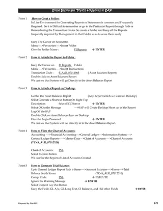 Point 1 How to Creat a Folder:
In Live Environment for Generating Reports or Statements is common and Frequently
Required. So it is Difficult to remember or go to the Particular Report through Path or
Remembering the Transaction Codes. So create a Folder and Keep all the Reports
frequently required by Management in that Folder so as to acess them easily.
Keep The Cursor on Favourites
Menu---->Favourites---->Insert Folder
Give the Folder Name : FI Reports → ENTER
Point 2 How to Attach the Report to Folder :
Keep the Cursor on FI Reports Folder
Menu---->Favourites---->Insert Transactions
Transaction Code : S_ALR_87011965 ( Asset Balances Report)
Double click on Asset Balances Report
We can see that System will go Directly to the Asset Balances Report
Point 3 How to Attach a Report on Desktop:
Go the The Asset Balances Report (Any Report which we want on Desktop)
Select Generate a Shortcut Button On Right Top
Some Important Topics & Reports in SAPSome Important Topics & Reports in SAPSome Important Topics & Reports in SAPSome Important Topics & Reports in SAP
Prepared by: Rao MH 170
Select Generate a Shortcut Button On Right Top
Description: Select ECC Server → ENTER
Select OK to the Message --->SAP will Create Desktop Short cut of the Report
Log Off the SAP
Double Click on Asset Balances Icon on Desktop
Give the Login Password → ENTER
We can see that System will Go directly in to the Asset Balances Report.
Point 4 How to View the Chart of Accounts:
Accounting ---->Financial Accounting--->General Ledger--->Information System---->
General Ledger Reports----> Master Data--->Chart of Accounts---->Chart of Accounts
(TC=S_ALR_87012326)
Chart of Accounts: PSL
Select Execute Button
We can See the Report of List of Accounts Created
Point 5 How to Generate Trial Balance:
Upto General Ledger Report Path is Same---->Account Balances---->Korea--->Trial
Balance South Korea (TC=S_ALR_87012310)
Comp. Code: PSL → EXECUTE
Ignore the Warning Message → ENTER
Select Current Lay Out Button
Keep the Fields GL A/c, GL Long Text, Cl Balances, and Hid other Fields → ENTER
Prepared by: Rao MH 170
 