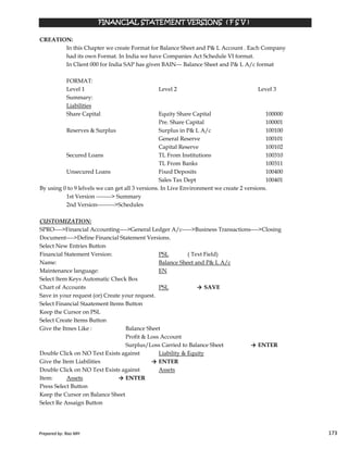 CREATION:
In this Chapter we create Format for Balance Sheet and P& L Account . Each Company
had its own Format. In India we have Companies Act Schedule VI format.
In Client 000 for India SAP has given BAIN--- Balance Sheet and P& L A/c format
FORMAT:
Level 1 Level 2 Level 3
Summary:
Liabilities
Share Capital Equity Share Capital 100000
Pre. Share Capital 100001
Reserves & Surplus Surplus in P& L A/c 100100
General Reserve 100101
Capital Reserve 100102
Secured Loans TL From Institutions 100310
TL From Banks 100311
Unsecured Loans Fixed Deposits 100400
Sales Tax Dept 100401
By using 0 to 9 lelvels we can get all 3 versions. In Live Environment we create 2 versions.
1st Version --------> Summary
2nd Version--------->Schedules
FINANCIAL STATEMENT VERSIONS ( F S V )FINANCIAL STATEMENT VERSIONS ( F S V )FINANCIAL STATEMENT VERSIONS ( F S V )FINANCIAL STATEMENT VERSIONS ( F S V )
Prepared by: Rao MH 173
CUSTOMIZATION:
SPRO---->Financial Accounting---->General Ledger A/c----->Business Transactions---->Closing
Document---->Define Financial Statement Versions.
Select New Entries Button
Financial Statement Version: PSL ( Text Field)
Name: Balance Sheet and P& L A/c
Maintenance language: EN
Select Item Keys Automatic Check Box
Chart of Accounts PSL → SAVE
Save in your request (or) Create your request.
Select Financial Staatement Items Button
Keep the Cursor on PSL
Select Create Items Button
Give the Itmes Like : Balance Sheet
Profit & Loss Account
Surplus/Loss Carried to Balance Sheet → ENTER
Double Click on NO Text Exists against Liability & Equity
Give the Item Liabilities → ENTER
Double Click on NO Text Exists against Assets
Item: Assets → ENTER
Press Select Button
Keep the Cursor on Balance Sheet
Select Re Assaign Button
Prepared by: Rao MH 173
 