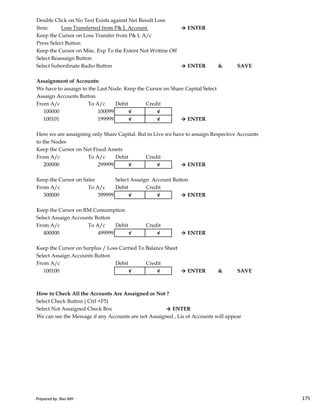 Double Click on No Text Exists against Net Result Loss
Item: Loss Transferred from P& L Account → ENTER
Keep the Cursor on Loss Transfer from P& L A/c
Press Select Button
Keep the Cursor on Misc. Exp To the Extent Not Writtne Off
Select Reassaign Button
Select Subordinate Radio Button → ENTER & SAVE
Assaignment of Accounts:
We have to assaign to the Last Node. Keep the Cursor on Share Capital Select
Assaign Accounts Button
From A/c To A/c Debit Credit
100000 100099 √ √
100101 199999 √ √ → ENTER
Here we are assaigning only Share Capital. But in Live we have to assaign Respective Accounts
to the Nodes
Keep the Cursor on Net Fixed Assets
From A/c To A/c Debit Credit
200000 299999 √ √ → ENTER
Keep the Cursor on Sales Select Assaign Account Button
From A/c To A/c Debit Credit
300000 399999 √ √ → ENTER
Prepared by: Rao MH 175
300000 399999 √ √ → ENTER
Keep the Cursor on RM Consumption
Select Assaign Accounts Button
From A/c To A/c Debit Credit
400000 499999 √ √ → ENTER
Keep the Cursor on Surplus / Loss Carried To Balance Sheet
Select Assaign Accounts Button
From A/c Debit Credit
100100 √ √ → ENTER & SAVE
How to Check All the Accounts Are Assaigned or Not ?
Select Check Button ( Ctrl +F5)
Select Not Assaigned Check Box → ENTER
We can see the Message if any Accounts are not Assaigned , Lis of Accounts will appear
Prepared by: Rao MH 175
 