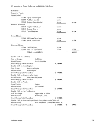 We are going to Create the Format for Liabilities Like Below
Liabilities :
Sources of Funds:
Share Capital
100000 Equity Share Capital xxxxx
100001 Pre.Share Capital xxxxx
100002 Redeem Share Capital xxxxx xxxxx
Reserves & Surplus
100100 Surplus in P& L A/c xxxxx
100101 General Reserve xxxxx
100102 Capital Reserve xxxxx xxxxx
Secured Loans
100300 SBI Rupee Term Loan xxxxx
100301 SBI FC Term Loan xxxxx xxxxx
Unsecured Loans
100400 Fixed Deposits xxxxx
100401 Sales Tax Department xxxxx xxxxx
TOTAL LIABILITIES XXXXX
Double Click on Liabilities
Start of Groups: Liabilities
Prepared by: Rao MH 176
Start of Groups: Liabilities
End of Group Total Liabilities
Select Display Total Check Box → ENTER
Double Click on Share Capital
Start Group: Sources of Funds
End of Group Share Capital
Select Display Total Check Box → ENTER
Double Click on Reserves & Surpluses
End of Group Reserves & Surpluses
Select Display Total Check Box → ENTER
Double Click on Assets
Star of Group Assets
End of Group Total Assets
Select Display Total Check Box → ENTER
Double Click on Net Fixed Assets
Start of Groups: Application of Funds
End of Group Net Fixed Assets
Select Display Total Check Box → ENTER
Double Click on Business Expenditure to the Extent Not Written off
End of Group Buss. Exp to the Exent Not Written Off
Select Display Total Check Box → ENTER & SAVE
Prepared by: Rao MH 176
 