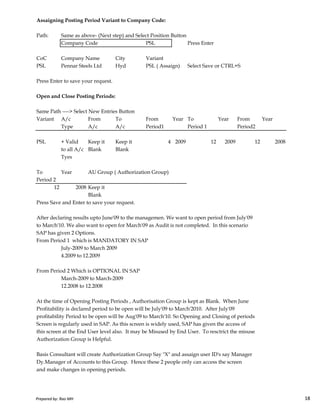 Assaigning Posting Period Variant to Company Code:
Path: Same as above- (Next step) and Select Position Button
Company Code PSL Press Enter
CoC Company Name City Variant
PSL Pennar Steels Ltd Hyd PSL ( Assaign) Select Save or CTRL+S
Press Enter to save your request.
Open and Close Posting Periods:
Same Path ----> Select New Entries Button
Variant A/c From To From Year To Year From Year
Type A/c A/c Period1 Period 1 Period2
PSL + Valid Keep it Keep it 4 2009 12 2009 12 2008
to all A/c Blank Blank
Tyes
To Year AU Group ( Authorization Group)
Period 2
12 2008 Keep it
Blank
Prepared by: Rao MH 18
Blank
Press Save and Enter to save your request.
After declaring results upto June'09 to the managemen. We want to open period from July'09
to March'10. We also want to open for March'09 as Audit is not completed. In this scenario
SAP has given 2 Options.
From Period 1 which is MANDATORY IN SAP
July-2009 to March 2009
4.2009 to 12.2009
From Period 2 Which is OPTIONAL IN SAP
March-2009 to March-2009
12.2008 to 12.2008
At the time of Opening Posting Periods , Authorisation Group is kept as Blank. When June
Profitability is declared period to be open will be July'09 to March'2010. After July'09
profitability Period to be open will be Aug'09 to March'10. So Opening and Closing of periods
Screen is regularly used in SAP. As this screen is widely used, SAP has given the access of
this screen at the End User level also. It may be Misused by End User. To resctrict the misuse
Authorization Group is Helpful.
Basis Consultant will create Authorization Group Say "X" and assaign user ID's say Manager
Dy.Manager of Accounts to this Group. Hence these 2 people only can access the screen
and make changes in opening periods.
Prepared by: Rao MH 18
 