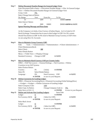 Step 7 Define Document Number Ranges for General Ledger View:
Upto Document Path is Same---->Document Number Range---->Doc. In General Ledger
View---->Define Document Number Ranges for General Ledger View
Comp. Code: PSL
Select Change Interval Button
No. Range Year From.No To No
63 2009 1 100000→ENTER
Select Inteval Button
64 2009 100001 200000→ENTER & SAVE
Ignore Warning Message and Press Enter
As the Company is in India, it has Currncy of Indian Rupee. As it is Listed in US
Stock Exchange, Trnasactions has to pass to that Ledger in USD. For UK, system
should Pass Entries in GBP. So We need to Maintain Group Currency in SAP when
we are using New GL Accounts
Step 8 How to Maintain Group Currency GBP:
Path: Tools ---->Administration--->Administration---->Client Administration--->
Client Maintenance(Sec4)
Select Client : 800
Select Details Button
Menu---->Table View---->Display/Change
Standard Currency: Change to GBP → SAVE
Prepared by: Rao MH 182
Step 9 How to Maintain Hard Currency USD per Country India:
SPRO---->SAP Net weaver---->General Settings---->Set Countries--->Define
Countries in my SAP Systems
Select Positon Button
Country : IN ( India) → ENTER
Select IN Select Details Button
Language : EN Hard Currency: USD → SAVE
→ ENTER to save in your Request.
Step 10 Define Currencies for Leading Ledger:
SPRO--->Financial Accounting(New)-->Financial Accounting Global Settings(New)
--->Ledger---->Ledger---->Define Currencies of Leading Ledger
Select Company Code: 1000
Select Copy As Button Change Company Code to : PSL
Select Save or Ctrl + S → ENTER to save in your Request.
Step 11 Define and Activate Non Leading Ledgers: Same Path
Ledger : J1 → ENTER
For Currency 2{C2}: 40 ( Select for USD) → SAVE
→ ENTER to save in your Request.
Select Back Arrow
Ledger : J2 → ENTER
For Currency 2{C2}: 30 ( Select for GBP) → SAVE
→ ENTER to save in your Request.
Prepared by: Rao MH 182
 