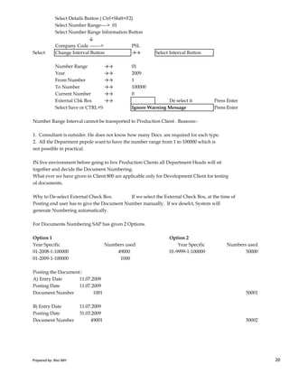 Select Details Button ( Ctrl+Shift+F2)
Select Number Range----> 01
Select Number Range Information Button
↓
Company Code -------> PSL
Select Change Interval Button →→ Select Interval Button
Number Range →→ 01
Year →→ 2009
From Number →→ 1
To Number →→ 100000
Current Number →→ 0
External Chk Box →→ De select it Press Enter
Select Save or CTRL+S Ignore Warning Message Press Enter
Number Range Interval cannot be transported to Production Client . Reasons:-
1. Consultant is outsider. He does not know how many Docs. are required for each type.
2. All the Deparment pepole want to have the number range from 1 to 100000 which is
not possible in practical.
IN live environment before going to live Production Clients all Department Heads will sit
together and decide the Document Numbering.
What ever we have given in Client 800 are applicable only for Development Client for testing
Prepared by: Rao MH 20
What ever we have given in Client 800 are applicable only for Development Client for testing
of documents.
Why to De-select External Check Box: If we select the External Check Box, at the time of
Posting end user has to give the Document Number manually. If we deselct, System will
generate Numbering automatically.
For Documents Numbering SAP has given 2 Options.
Option 1 Option 2
Year Specific Numbers used
01-2008-1-100000 49000 01-9999-1-100000 50000
01-2009-1-100000 1000
Posting the Document::
A) Entry Date 11.07.2009
Posting Date 11.07.2009
Document Number 1001 50001
B) Entry Date 11.07.2009
Posting Date 31.03.2009
Document Number 49001 50002
Numbers usedYear Specific
Prepared by: Rao MH 20
 