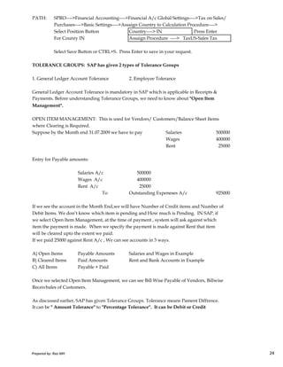 PATH: SPRO---->Financial Accounting---->Financial A/c Global Settings---->Tax on Sales/
Purchases---->Basic Settings---->Assaign Country to Calculation Procedure---->
Select Position Button Country----> IN Press Enter
For Counry IN Assaign Procedure ----> TaxUS-Sales Tax
Select Save Button or CTRL+S. Press Enter to save in your request.
TOLERANCE GROUPS: SAP has given 2 types of Tolerance Groups
1. General Ledger Account Tolerance 2. Employee Tolerance
General Ledger Account Tolerance is mandatory in SAP which is applicable in Receipts &
Payments. Before understanding Tolerance Groups, we need to know about "Open Item
Management".
OPEN ITEM MANAGEMENT: This is used for Vendors/ Customers/Balance Sheet Items
where Clearing is Required.
Suppose by the Month end 31.07.2009 we have to pay Salaries 500000
Wages 400000
Rent 25000
Entry for Payable amounts:
Salaries A/c 500000
Prepared by: Rao MH 24
Salaries A/c 500000
Wages A/c 400000
Rent A/c 25000
To Outstanding Expeneses A/c 925000
If we see the account in the Month End,we will have Number of Credit items and Number of
Debit Items. We don’t know which item is pending and How much is Pending. IN SAP, if
we select Open Item Management, at the time of payment , system will ask against which
item the payment is made. When we specify the payment is made against Rent that item
will be cleared upto the extent we paid.
If we paid 25000 against Rent A/c , We can see accounts in 3 ways.
A) Open Items Payable Amounts Salaries and Wages in Example
B) Cleared Items Paid Amounts Rent and Bank Accounts in Example
C) All Items Payable + Paid
Once we selected Open Item Management, we can see Bill Wise Payable of Vendors, Billwise
Receivbales of Customers.
As discussed earlier, SAP has given Tolerance Groups. Tolerance means Pament Diffrence.
It can be " Amount Tolerance" to "Percentage Tolerance". It can be Debit or Credit
Prepared by: Rao MH 24
 