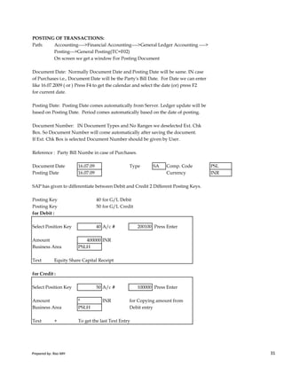 POSTING OF TRANSACTIONS:
Path: Accounting---->Financial Accounting---->General Ledger Accounting ---->
Posting--->General Posting(TC=F02)
On screen we get a window For Posting Document
Document Date: Normally Document Date and Posting Date will be same. IN case
of Purchases i.e., Document Date will be the Party's Bill Date. For Date we can enter
like 16.07.2009 ( or ) Press F4 to get the calendar and select the date (or) press F2
for current date.
Posting Date: Posting Date comes automatically from Server. Ledger update will be
based on Posting Date. Period comes automatically based on the date of posting.
Document Number: IN Document Types and No Ranges we deselected Ext. Chk
Box. So Document Number will come automatically after saving the document.
If Ext. Chk Box is selected Document Number should be given by User.
Reference : Party Bill Numbe in case of Purchases.
Document Date 16.07.09 Type SA Comp. Code PSL
Posting Date 16.07.09 Currency INR
Prepared by: Rao MH 31
Posting Date 16.07.09 Currency INR
SAP has given to differentiate between Debit and Credit 2 Different Posting Keys.
Posting Key 40 for G/L Debit
Posting Key 50 for G/L Credit
for Debit :
Select Position Key 40 A/c # 200100 Press Enter
Amount 400000 INR
Business Area PSLH
Text Equity Share Capital Receipt
for Credit :
Select Position Key 50 A/c # 100000 Press Enter
Amount * INR for Copying amount from
Business Area PSLH Debit entry
Text + To get the last Text Entry
Prepared by: Rao MH 31
 