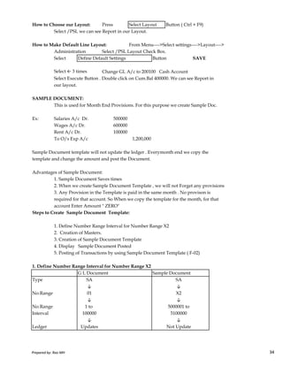 How to Choose our Layout: Press Select Layout Button ( Ctrl + F9)
Select /PSL we can see Report in our Layout.
How to Make Default Line Layout: From Menu---->Select settings---->Layout---->
Administration Select /PSL Layout Check Box.
Select Define Default Settings Button SAVE
Select ← 3 times Change GL A/c to 200100 Cash Account
Select Execute Button . Double click on Cum.Bal 400000. We can see Report in
our layout.
SAMPLE DOCUMENT:
This is used for Month End Provisions. For this purpose we create Sample Doc.
Ex: Salaries A/c Dr. 500000
Wages A/c Dr. 600000
Rent A/c Dr. 100000
To O/s Exp A/c 1,200,000
Sample Document template will not update the ledger . Everymonth end we copy the
template and change the amount and post the Document.
Advantages of Sample Document:
Prepared by: Rao MH 34
Advantages of Sample Document:
1. Sample Document Saves times
2. When we create Sample Document Template , we will not Forget any provisions
3. Any Provision in the Template is paid in the same month . No provison is
required for that account. So When we copy the template for the month, for that
account Enter Amount " ZERO"
Steps to Create Sample Document Template:
1. Define Number Range Interval for Number Range X2
2. Creation of Masters.
3. Creation of Sample Document Template
4. Display Sample Document Posted
5. Posting of Transactions by using Sample Document Template ( F-02)
1. Define Number Range Interval for Number Range X2
G L Document Sample Document
Type SA SA
↓ ↓
No.Range 01 X2
↓ ↓
No.Range 1 to 5000001 to
Interval 100000 5100000
↓ ↓
Ledger Updates Not Update
Prepared by: Rao MH 34
 