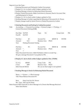 Steps to Cover this Topic :
1 Entering Document and Parking by Cashier/Accountant
2 Display G L A/c to check wether Ledgers updated or Not.
3 Sending Message to Senior for Releasing Parked Document
4 Display Parked Documents, Make Corrections in Amount, Head of Account, Date
and Releasing by Sr. Person
5 Display G L A/c to check wether Ledgers updated or Not.
6 Sending Message to Cashier regarding the Releasing of Document by Sr. Person
7 Display changes made by Senior Person in Parked Document for Cashier
1 Entering Document and Parking by Cashier/Accountant
Path: Accounting ----> Financial Accounting---->General Ledger----> Posting---->
General Document Parking ( F-65)
Doc.Date: 18.07.09 Type: SA Comp.Code: PSL
Post.Dt: 18.07.09
Post Key: 40 Account No: 400100 → ENTER
Amount: 1111 Business Area: PSLH
Text: Parking Document Testing
Post Key: 50 Account No: 200100 → ENTER
Amount: * Business Area: PSLH
Text: +
Prepared by: Rao MH 38
Text: +
Select Document Overview ( Shift+F2) Button which is on Left Top
We get a message Document 3 was parked in PSL
2 Display G L A/c to check wether Ledgers updated or Not. ( FS10N)
GL A/c 400100 Comp. Code: PSL
F.Year 2009 Business Area: PSLH
Select Execute Button We can see that Ledger is not updated
3 Sending Message to Senior for Releasing Parked Document
Menu-----> System-----> Short message
Title: Please Release Document # 3
Rece: Enter User Id of Sr. Person
Rec. Type: SAP Log On Name
Select Express Mail Check Box to show Message to Sr. Person that Message Received
Select Send Button
Prepared by: Rao MH 38
 