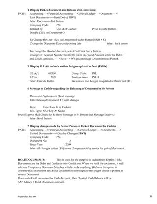 4 Display Parked Document and Release after correcions:
PATH: Accounting---->Financial Accounting---->General Ledger---->Document---->
Park Documents---->Post/Delet ( FBV0)
Select Documents List Button
Company Code: PSL
Entered by: Use id of Cashier Press Execute Button
Double Click on Document# 3
To Change the Date click on Document Header Button( Shift + F7)
Change the Document Date and posting date Select Back arrow
To change the Head of Account, select Fast Data Entry Button
Change Dr. Account Number to 400300 ( Rent A/c) and Amount to 600 for Debit
and Credit Amounts.-----> Save---> We get a message Document was Posted.
5 Display G L A/c to check wether Ledgers updated or Not. (FS10N)
GL A/c 400300 Comp. Code: PSL
F.Year 2009 Business Area: PSLH
Select Execute Button We can see that Ledger is updated with 600 not 1111.
6 Message to Cashier regarding the Releasing of Document by Sr. Person
Menu-----> System-----> Short message
Prepared by: Rao MH 39
Menu-----> System-----> Short message
Title: Released Document # 3 with changes
Rece: Enter User Id of Cashier
Rec. Type: SAP Log On Name
Select Express Mail Check Box to show Message to Sr. Person that Message Received
Select Send Button
7 Display changes made by Senior Person in Parked Document for Cashier
PATH: Accounting---->Financial Accounting----->General Ledger----->Documents----->
Parked Documents----->Display Changes( FBV5)
Company Code: PSL
Document No: 3
Fiscal Year: 2009
Select all changes button ( F6) to see changes made by senior for parked document.
HOLD DOCUMENTS: This is used for the purpose of Adjustment Entries. Hold
Documents are for Debit and Credit or only Credit also. When we hold the document, it will
ask for a Temporary Document Number which can be anything. We have the option to
delet the hold document also. Hold document will not update the ledger until it is posted as
normal Document.
If we made Hold document for Cash Account, then Physical Cash Balance will be
SAP Balance + Hold Documents amount.
Prepared by: Rao MH 39
 